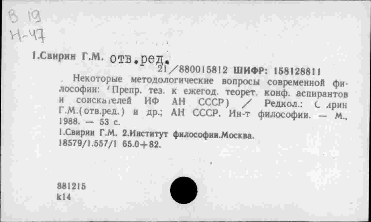 ﻿I.Свирин г.м. отв.ред.
21/880015812 ШИФР: 158128811
Некоторые методологические вопросы современной философии: 'Препр. тез. к ежегод. теорет. конф, аспирантов и соискателей ИФ АН СССР) / Редкол.: С ирин Г.М.( отв.ред.) и др.; АН СССР. Ин-т философии. — м., 1988. — 53 с.
1.Свирин Г.М. 2.Институт философии.Москва.
18579/1.557/1 65.0+82.
881215 1с14